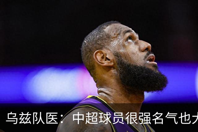 乌兹队医：中超球员很强名气也大；不解卡帅为何在意大利不受认可